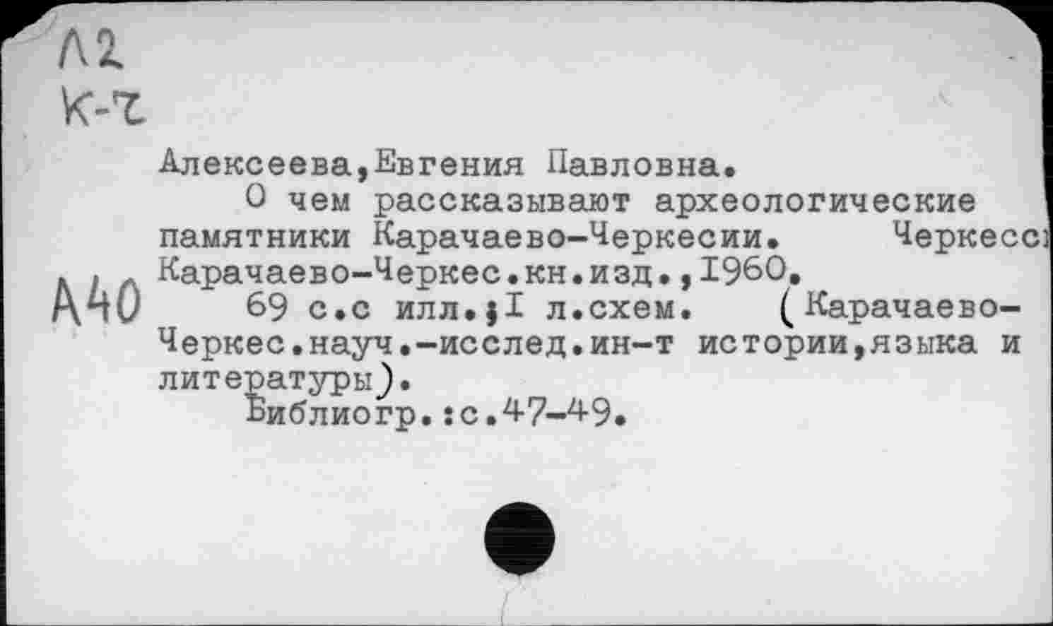 ﻿ЛІ К-г
Алексеева,Евгения Павловна.
О чем рассказывают археологические памятники Карачаево-Черкесии. Черкесе] . . г Карачаево-Черкес.кн.изд.,1960.
/\п0	69 с.с илл.}1 л.схем. ( Карачаево-
Черкес.науч.-исслед.ин-т истории,языка и литературы).
Библиогр. : с. 4-7-49.